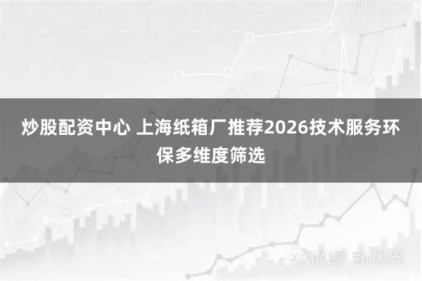 炒股配资中心 上海纸箱厂推荐2026技术服务环保多维度筛选