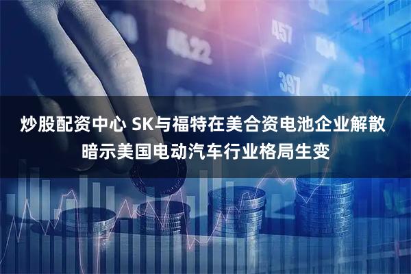 炒股配资中心 SK与福特在美合资电池企业解散 暗示美国电动汽车行业格局生变