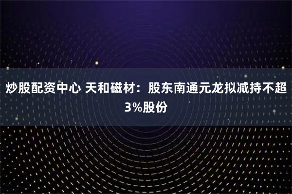 炒股配资中心 天和磁材：股东南通元龙拟减持不超3%股份