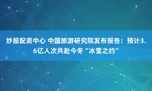 炒股配资中心 中国旅游研究院发布报告：预计3.6亿人次共赴今冬“冰雪之约”